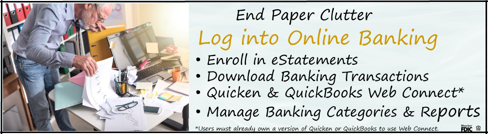 End paper clutter. Log into Online Banking. Enroll in eStatements, download banking transactions, Quicken & Quickbooks Web Connect, Manager Banking Categories & Reports.  Users must already own a version of Quicken or QuickBooks to use Web Connect.  Photo of man digging through piles of paper on his desk.