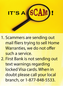 Scammers are sending out mail fliers trying to sell mortgage warranties, First Bank does not offer this service.  Text messages are being sent out stating that Visa cards are locked.  First Bank did not send these text messages.  If you are in doubt of a service claiming to be from First Bank please call your local branch office or 1-877-848-5533 to speak with a First Bank customer service representative