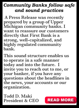 A press release was recently prepared by a group of Upper MI community banks.  I want to reassure our customers directly that First Bank is a strong, well-capitalized, and highly regulated community bank. This sound structure enables us to operate in a safe manner today and into the future.  I invite you to reach out to me, or your banker, if you have any questions about the headlines in the news, your accounts or our organization. Todd D. Maki